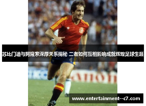 苏比门迪与阿隆索深厚关系揭秘 二者如何互相影响成就辉煌足球生涯