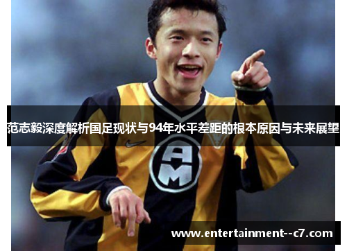 范志毅深度解析国足现状与94年水平差距的根本原因与未来展望 范志毅深度解析国足现状与94年水平差距的根本原因与未来展望
