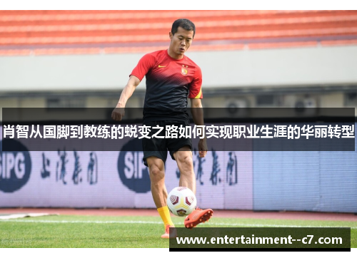 肖智从国脚到教练的蜕变之路如何实现职业生涯的华丽转型 肖智从国脚到教练的蜕变之路如何实现职业生涯的华丽转型
