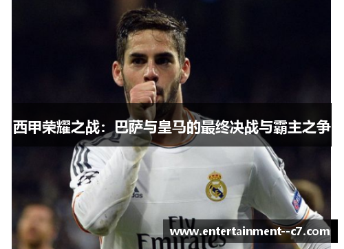 西甲荣耀之战：巴萨与皇马的最终决战与霸主之争