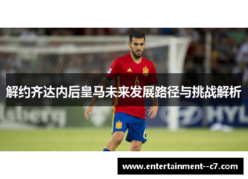 解约齐达内后皇马未来发展路径与挑战解析