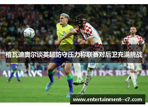 格瓦迪奥尔谈英超防守压力称联赛对后卫充满挑战