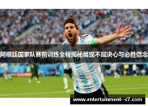 阿根廷国家队赛前训练全程揭秘展现不屈决心与必胜信念
