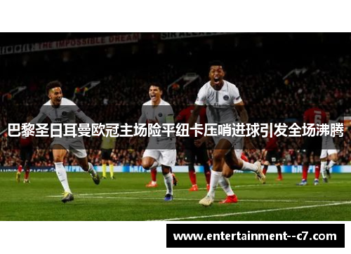 巴黎圣日耳曼欧冠主场险平纽卡压哨进球引发全场沸腾
